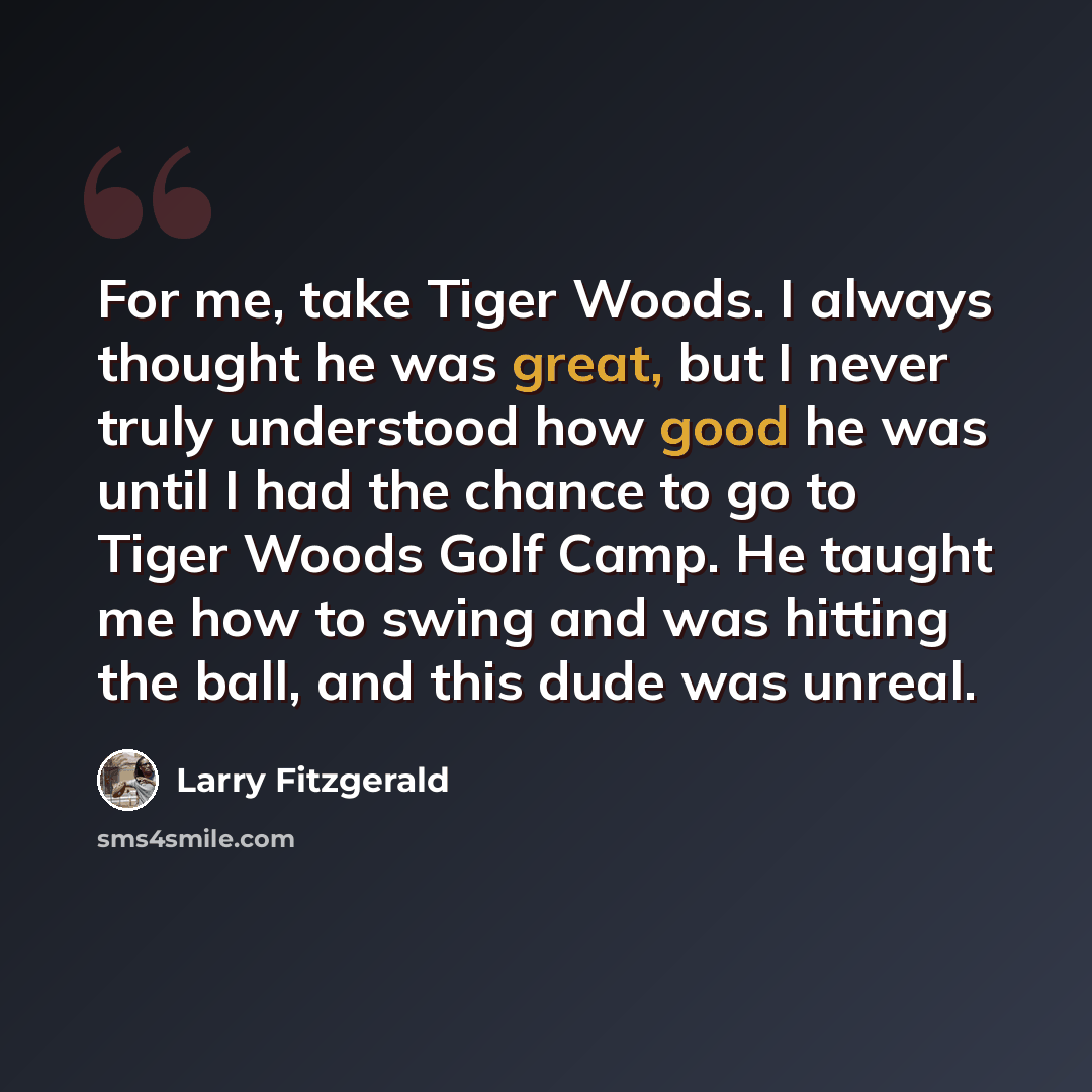 “For me, take Tiger Woods. I always thought he was great, but I never truly understood how good he was until I had the chance to go to Tiger Woods Golf Camp. He taught me how to swing and was hitting the ball, and this dude was unreal.” quote by Larry Fitzgerald