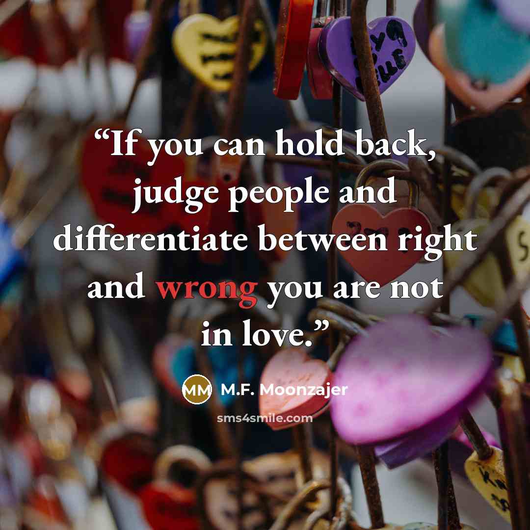 “If you can hold back, judge people and differentiate between right and wrong you are not in love.” quote by M.F. Moonzajer