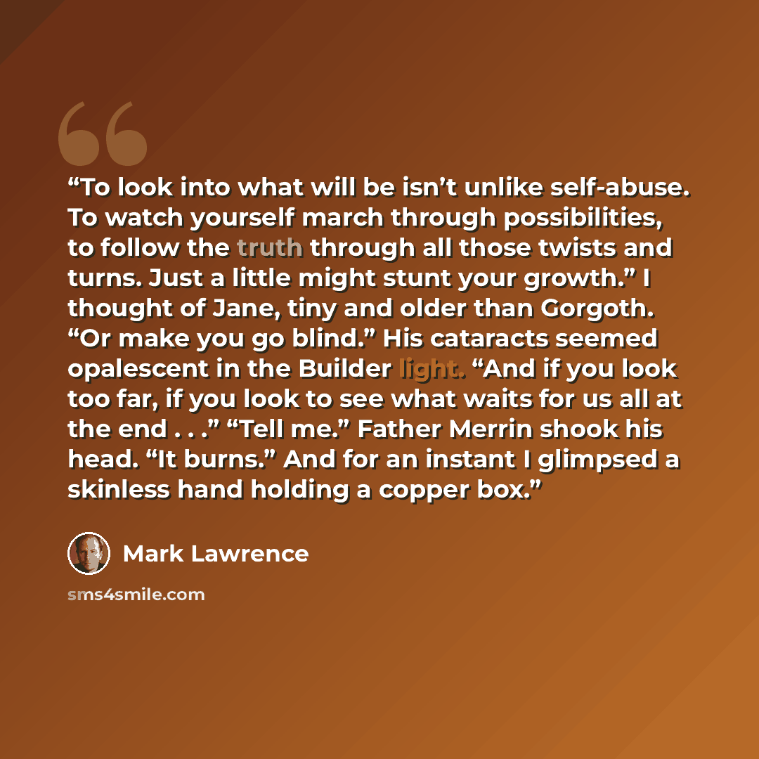 “To look into what will be isn’t unlike self-abuse. To watch yourself march through possibilities, to follow the truth through all those twists and turns. Just a little might stunt your growth.” I thought of Jane, tiny and older than Gorgoth. “Or make you go blind.” His cataracts seemed opalescent…” quote by Mark Lawrence