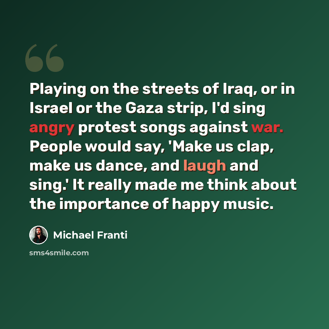 “Playing on the streets of Iraq, or in Israel or the Gaza strip, I'd sing angry protest songs against war. People would say, 'Make us clap, make us dance, and laugh and sing.' It really made me think about the importance of happy music.” quote by Michael Franti