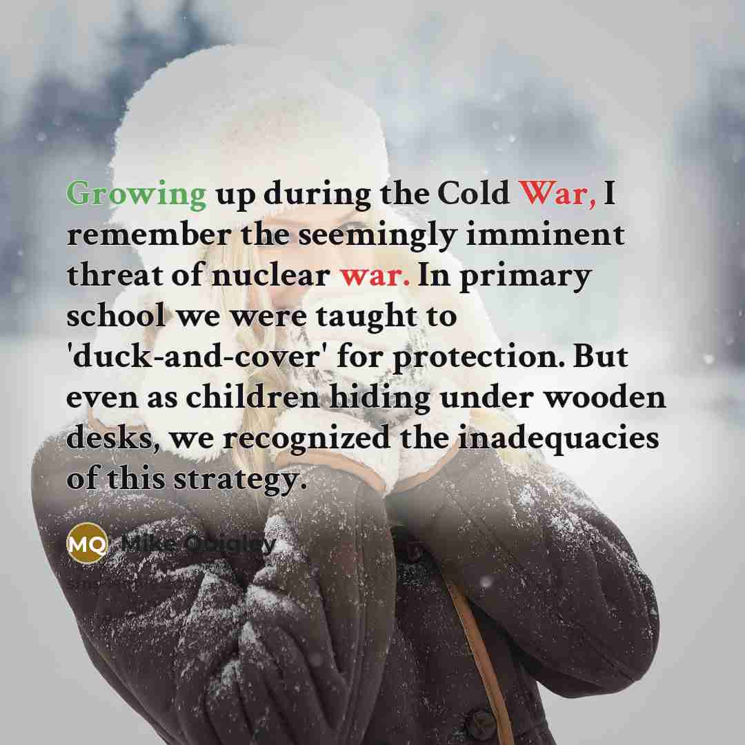 “Growing up during the Cold War, I remember the seemingly imminent threat of nuclear war. In primary school we were taught to 'duck-and-cover' for protection. But even as children hiding under wooden desks, we recognized the inadequacies of this strategy.” quote by Mike Quigley