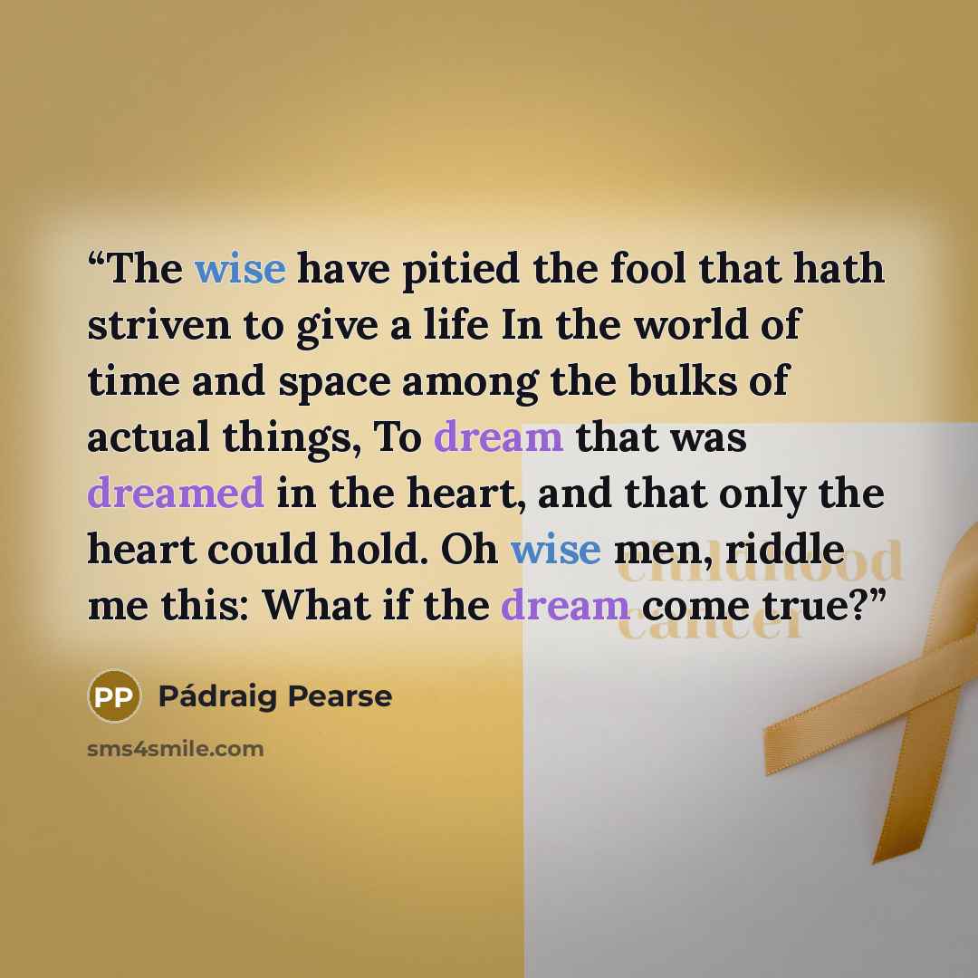“The wise have pitied the fool that hath striven to give a life In the world of time and space among the bulks of actual things, To dream that was dreamed in the heart, and that only the heart could hold. Oh wise men, riddle me this: What if the dream come true?” quote by Pádraig Pearse