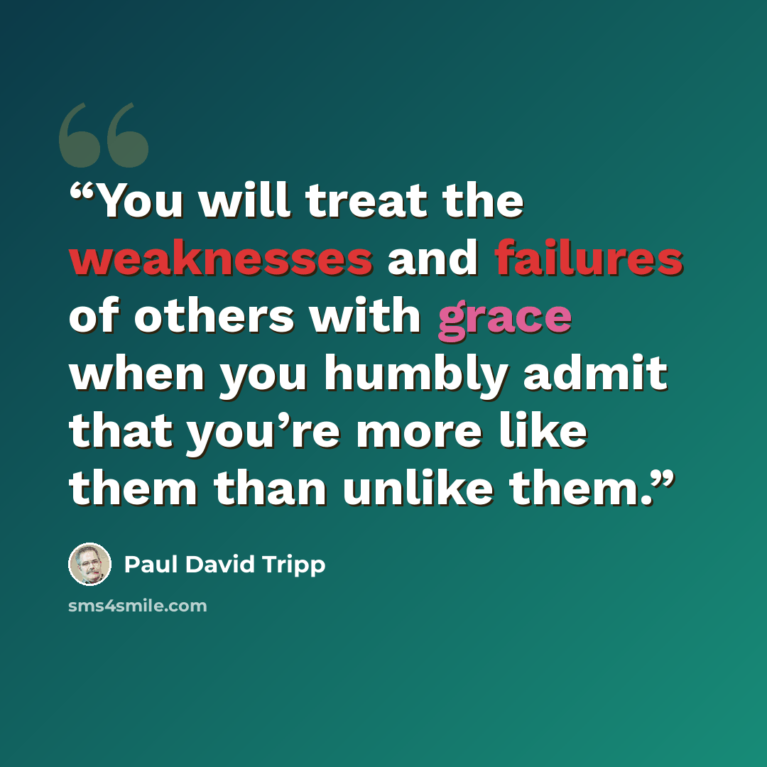 “You will treat the weaknesses and failures of others with grace when you humbly admit that you’re more like them than unlike them.” quote by Paul David Tripp