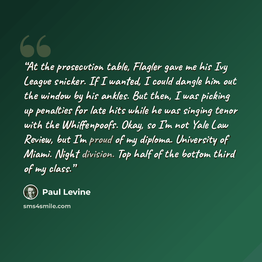 “At the prosecution table, Flagler gave me his Ivy League snicker. If I wanted, I could dangle him out the window by his ankles. But then, I was picking up penalties for late hits while he was singing tenor with the Whiffenpoofs. Okay, so I’m not Yale Law Review, but I’m proud of my diploma…” quote by Paul Levine