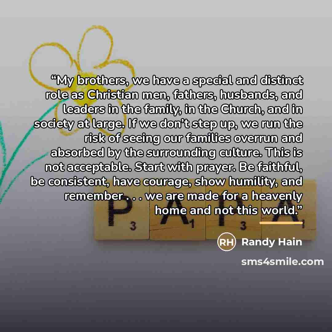 “My brothers, we have a special and distinct role as Christian men, fathers, husbands, and leaders in the family, in the Church, and in society at large. If we don’t step up, we run the risk of seeing our families overrun and absorbed by the surrounding culture. This is not acceptable. Start with…” quote by Randy Hain