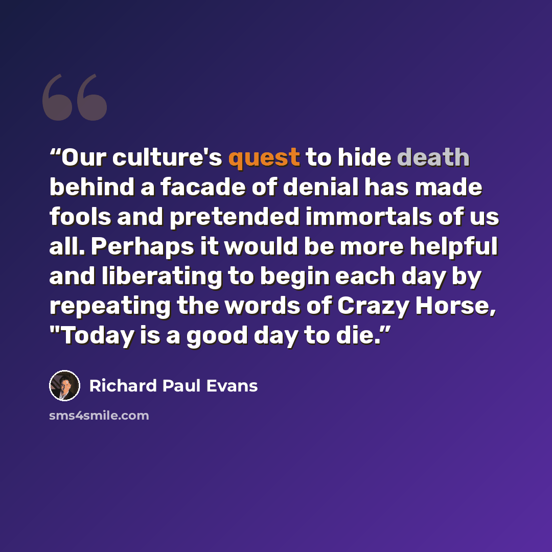 “Our culture's quest to hide death behind a facade of denial has made fools and pretended immortals of us all. Perhaps it would be more helpful and liberating to begin each day by repeating the words of Crazy Horse, "Today is a good day to die.” quote by Richard Paul Evans