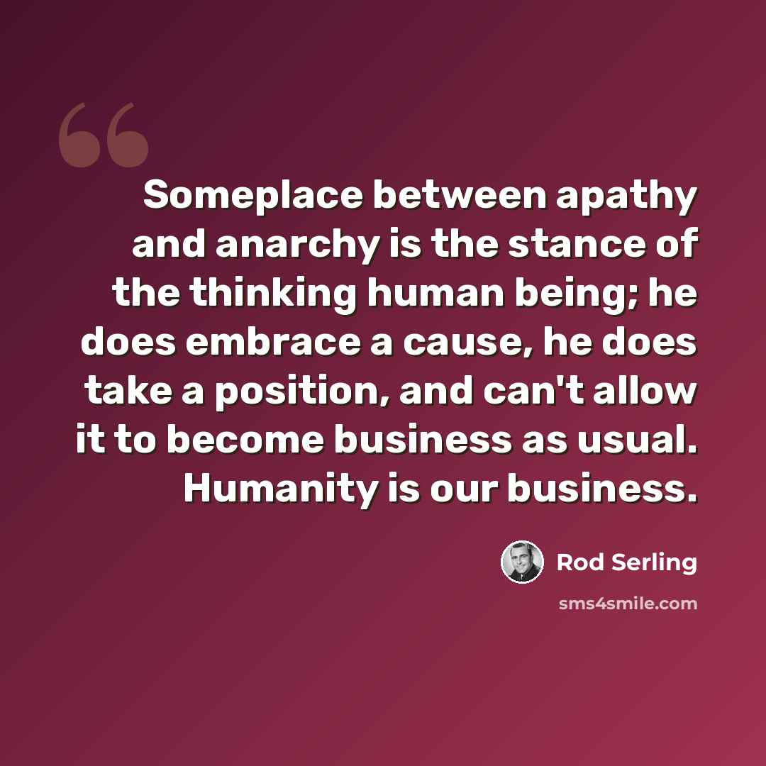 “Someplace between apathy and anarchy is the stance of the thinking human being; he does embrace a cause, he does take a position, and can't allow it to become business as usual. Humanity is our business.” quote by Rod Serling