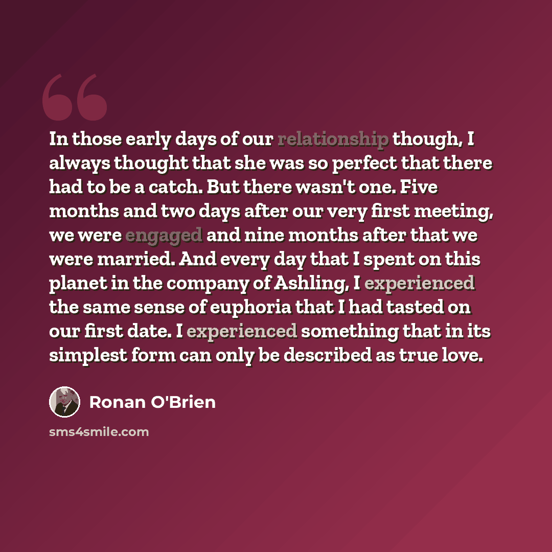 “In those early days of our relationship though, I always thought that she was so perfect that there had to be a catch. But there wasn't one. Five months and two days after our very first meeting, we were engaged and nine months after that we were married. And every day that I spent on this planet…” quote by Ronan O'Brien
