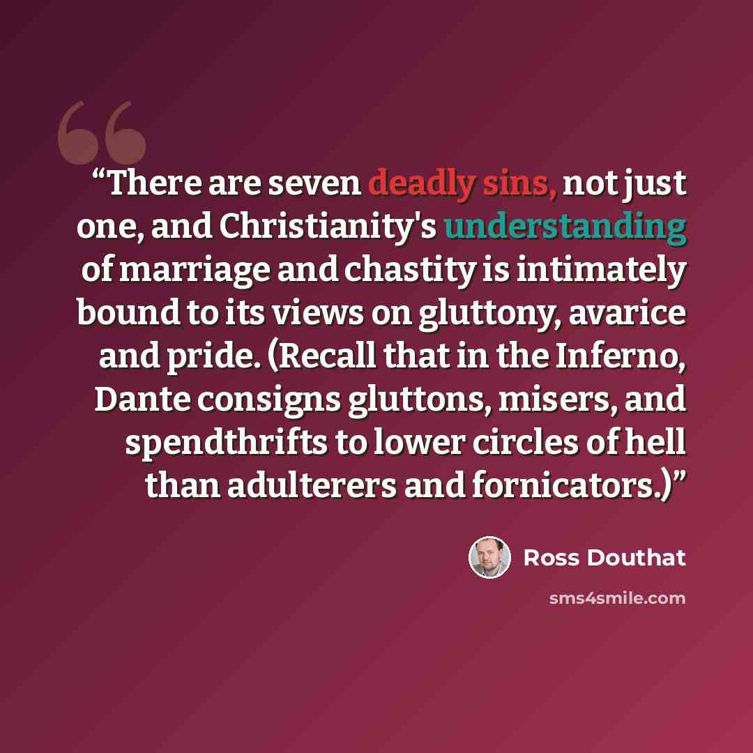 “There are seven deadly sins, not just one, and Christianity's understanding of marriage and chastity is intimately bound to its views on gluttony, avarice and pride. (Recall that in the Inferno, Dante consigns gluttons, misers, and spendthrifts to lower circles of hell than adulterers and…” quote by Ross Douthat