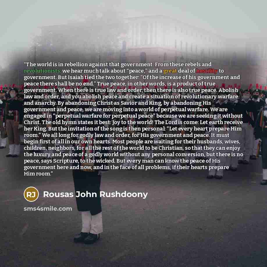 “The world is in rebellion against that government. From these rebels and revolutionists, we hear much talk about “peace,” and a great deal of hostility to government. But Isaiah tied the two together: “Of the increase of his government and peace there shall be no end.” True peace, in other words…” quote by Rousas John Rushdoony