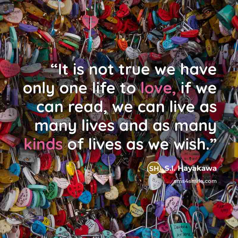 “It is not true we have only one life to love, if we can read, we can live as many lives and as many kinds of lives as we wish.” quote by S.I. Hayakawa