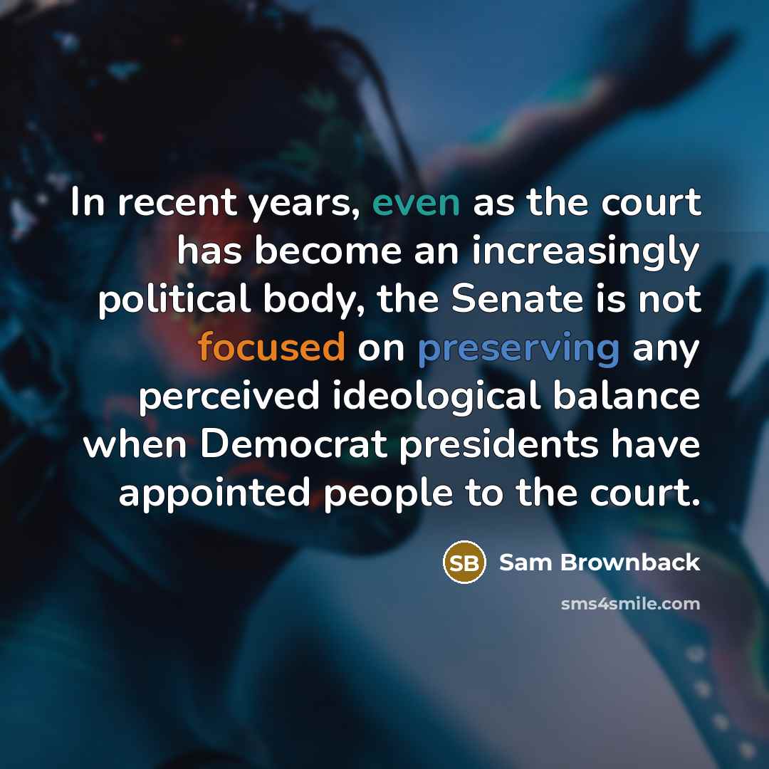 “In recent years, even as the court has become an increasingly political body, the Senate is not focused on preserving any perceived ideological balance when Democrat presidents have appointed people to the court.” quote by Sam Brownback