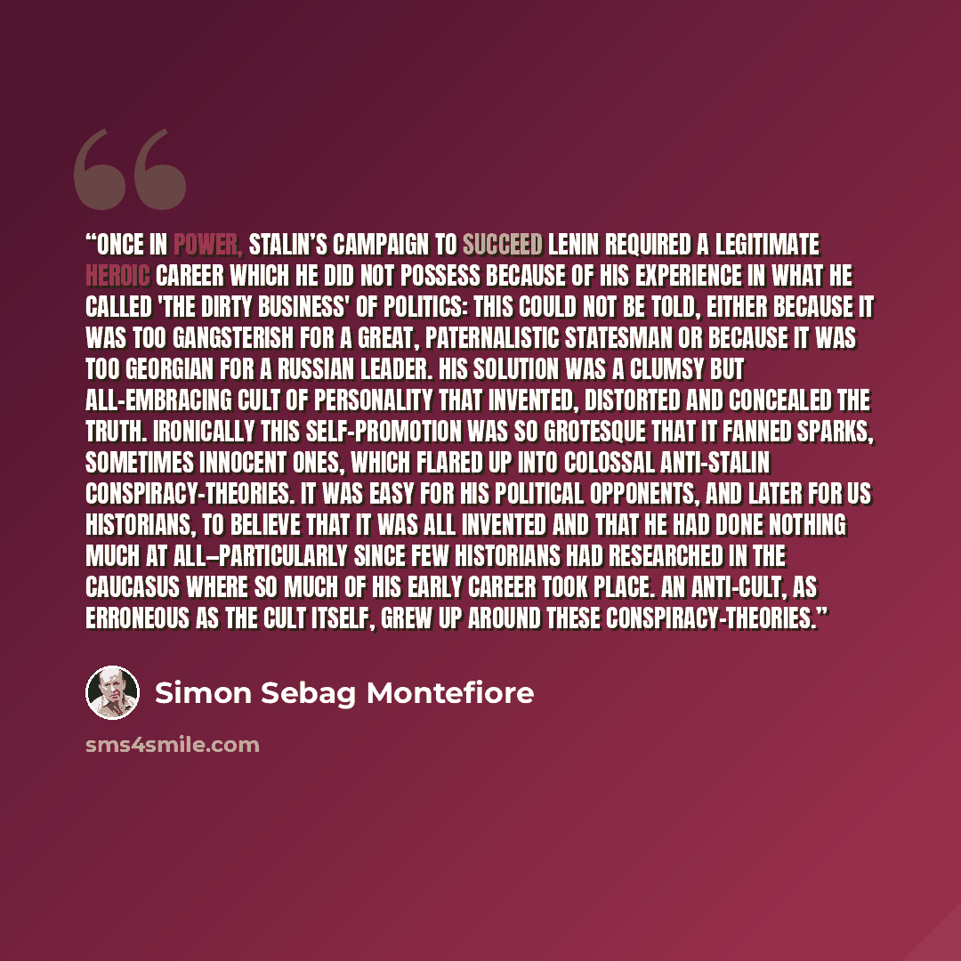 “Once in power, Stalin’s campaign to succeed Lenin required a legitimate heroic career which he did not possess because of his experience in what he called 'the dirty business' of politics: this could not be told, either because it was too gangsterish for a great, paternalistic statesman or because…” quote by Simon Sebag Montefiore