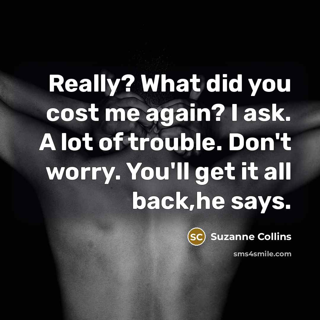 “Really? What did you cost me again? I ask. A lot of trouble. Don't worry. You'll get it all back,he says.” quote by Suzanne Collins