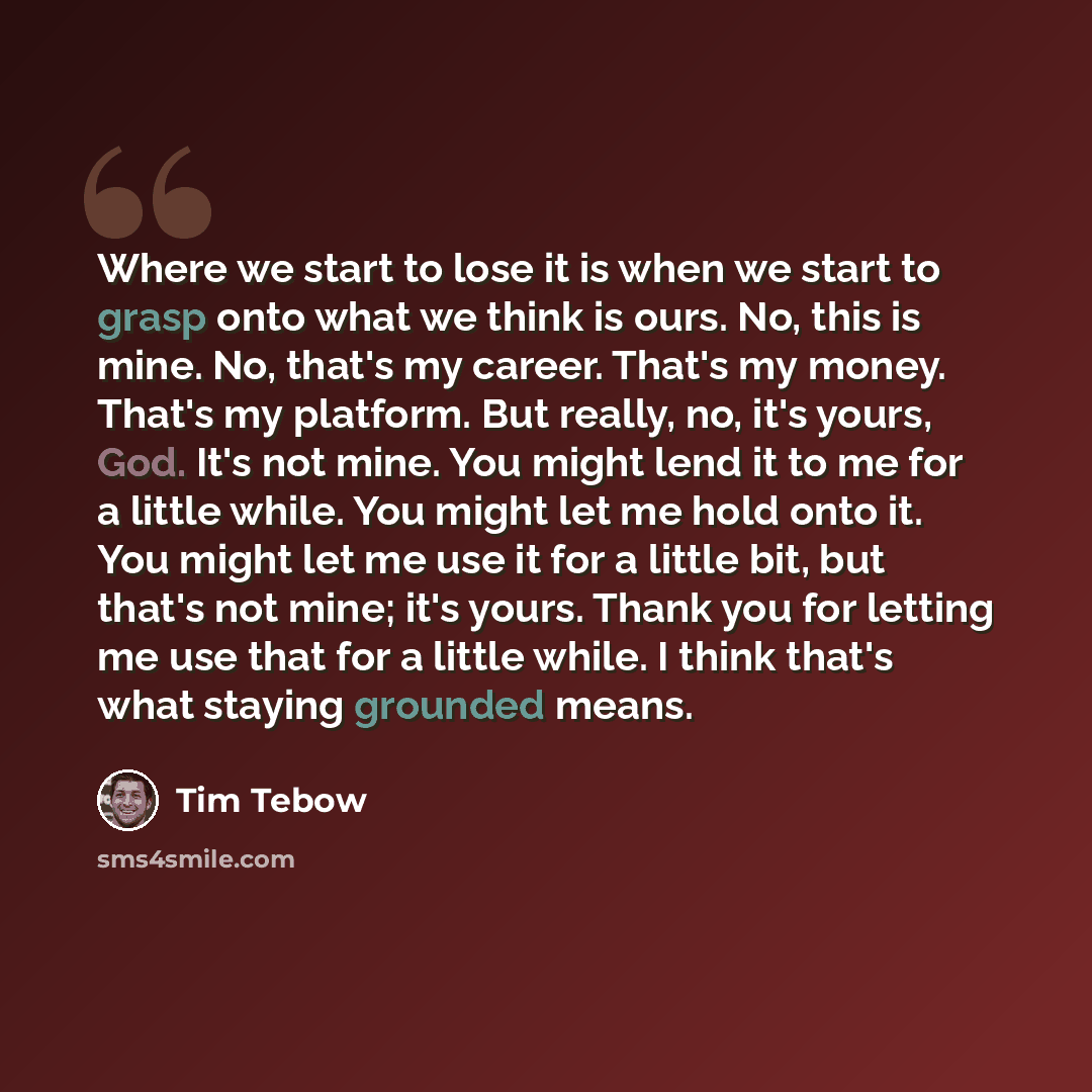 “Where we start to lose it is when we start to grasp onto what we think is ours. No, this is mine. No, that's my career. That's my money. That's my platform. But really, no, it's yours, God. It's not mine. You might lend it to me for a little while. You might let me hold onto it. You might let me…” quote by Tim Tebow