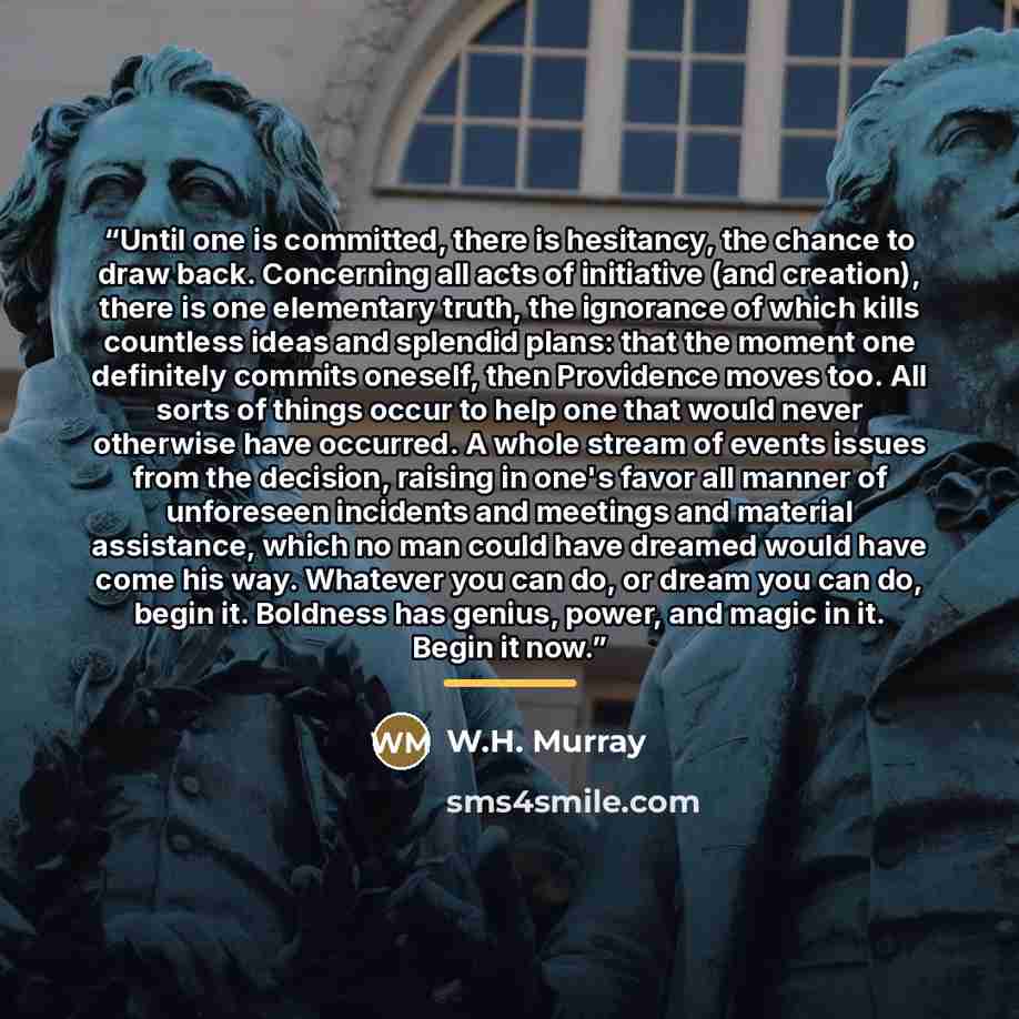 “Until one is committed, there is hesitancy, the chance to draw back. Concerning all acts of initiative (and creation), there is one elementary truth, the ignorance of which kills countless ideas and splendid plans: that the moment one definitely commits oneself, then Providence moves too. All…” quote by W.H. Murray