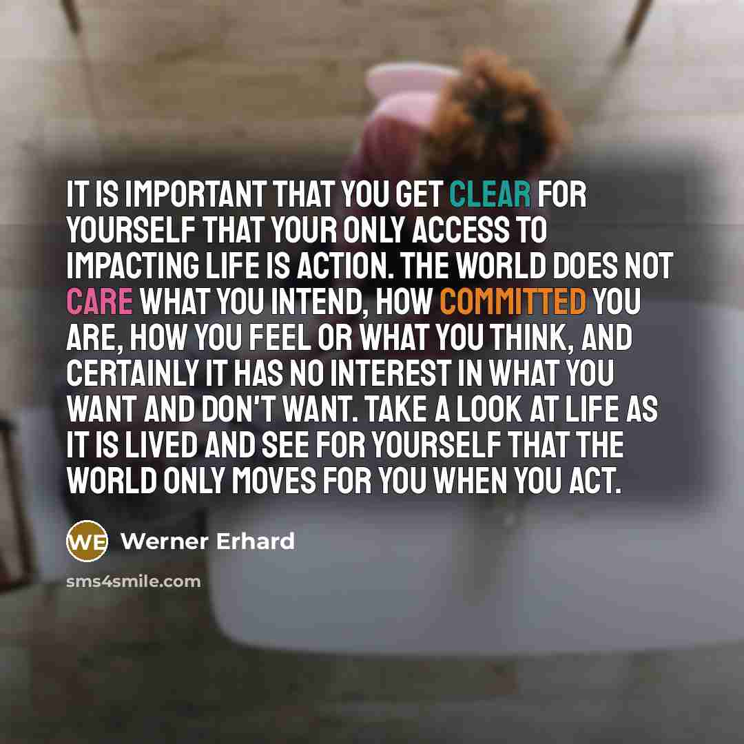 “It is important that you get clear for yourself that your only access to impacting life is action. The world does not care what you intend, how committed you are, how you feel or what you think, and certainly it has no interest in what you want and don't want. Take a look at life as it is lived…” quote by Werner Erhard