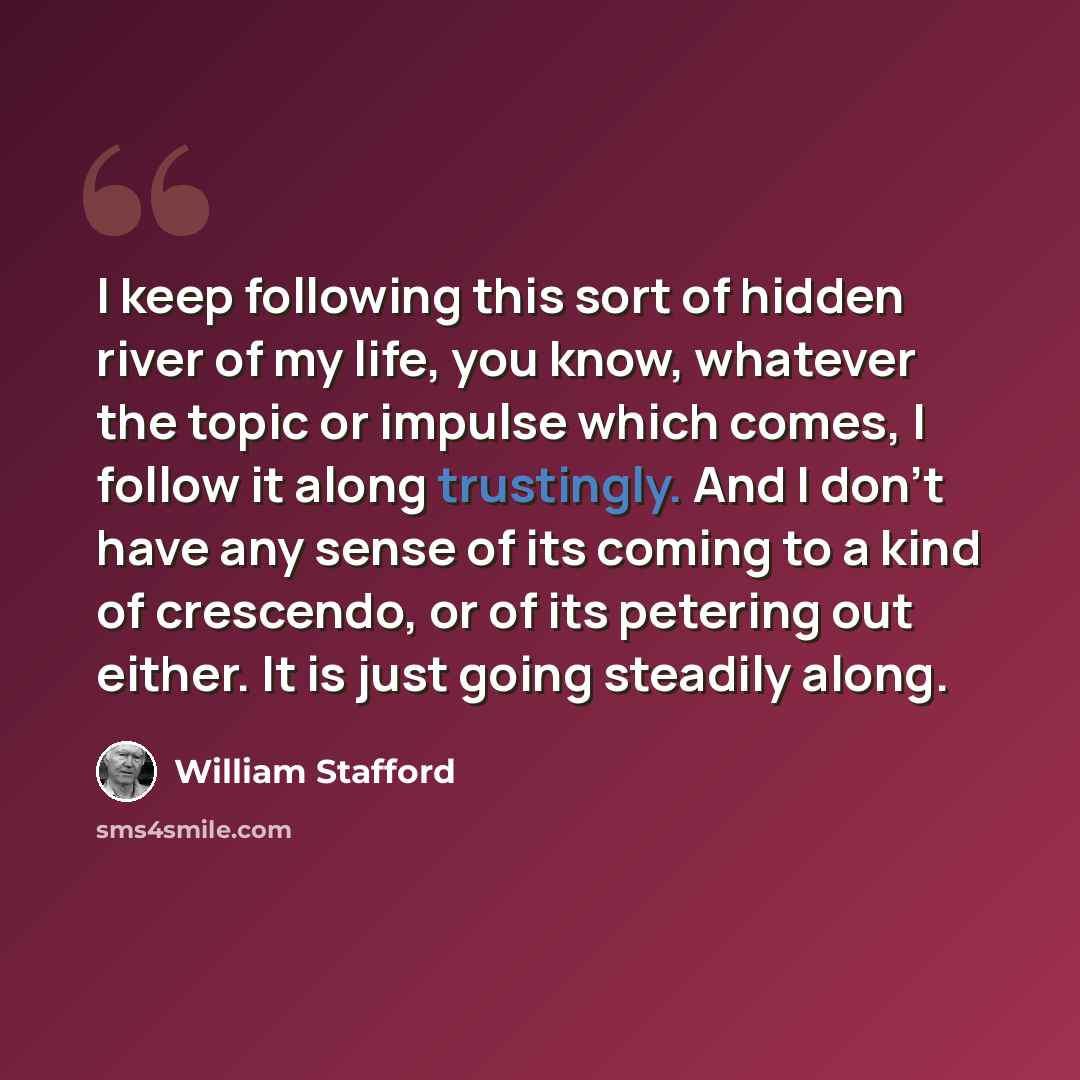 “I keep following this sort of hidden river of my life, you know, whatever the topic or impulse which comes, I follow it along trustingly. And I don't have any sense of its coming to a kind of crescendo, or of its petering out either. It is just going steadily along.” quote by William Stafford
