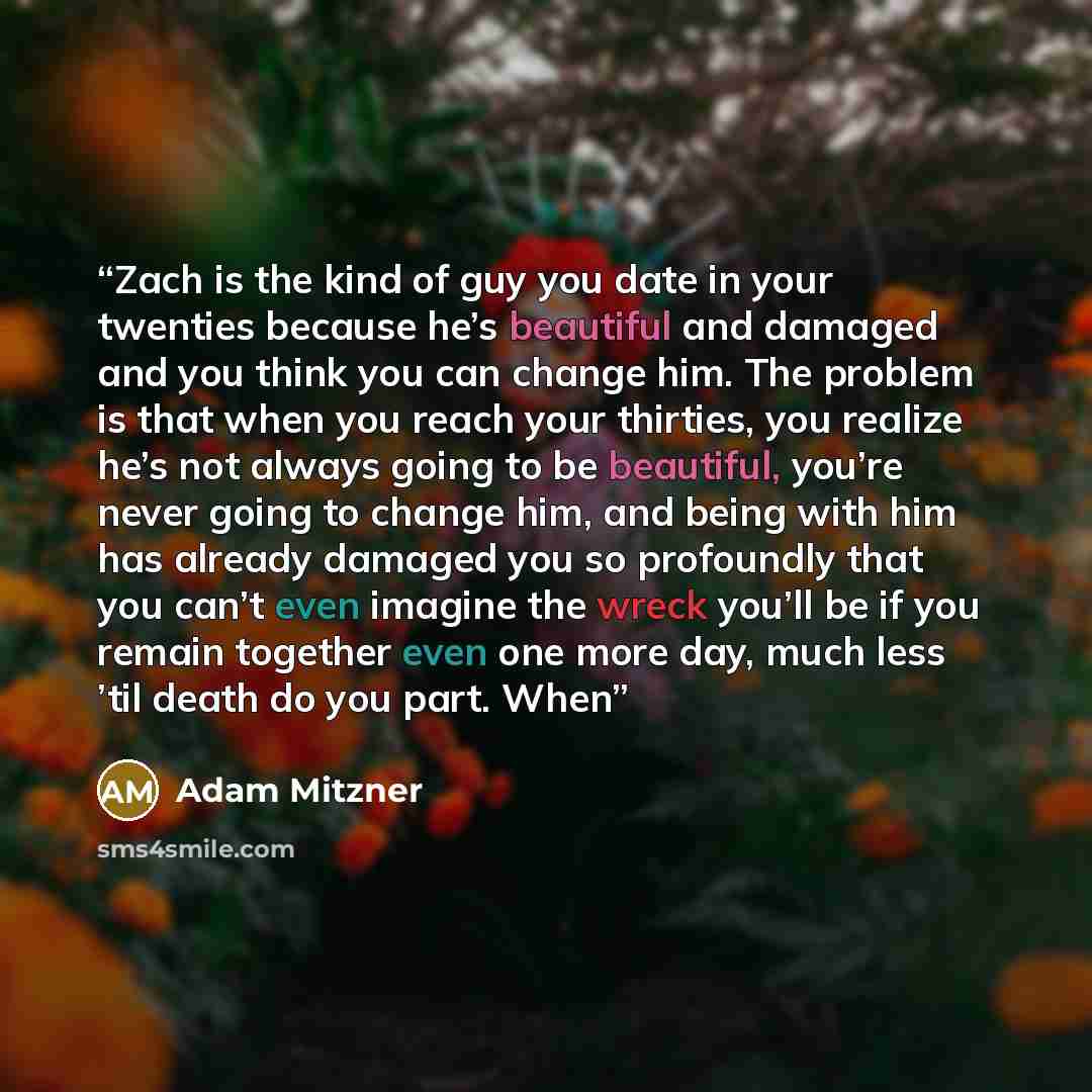 “Zach is the kind of guy you date in your twenties because he’s beautiful and damaged and you think you can change him. The problem is that when you reach your thirties, you realize he’s not always going to be beautiful, you’re never going to change him, and being with him has already damaged you…” quote by Adam Mitzner
