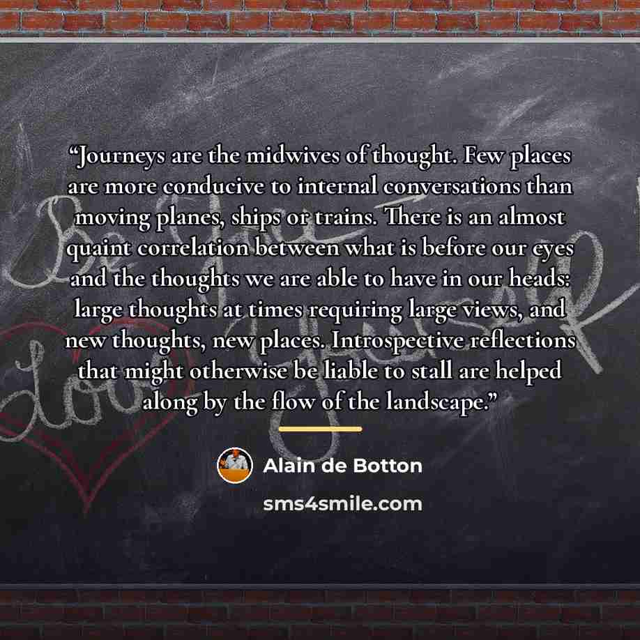 “Journeys are the midwives of thought. Few places are more conducive to internal conversations than moving planes, ships or trains. There is an almost quaint correlation between what is before our eyes and the thoughts we are able to have in our heads: large thoughts at times requiring large views…” quote by Alain de Botton