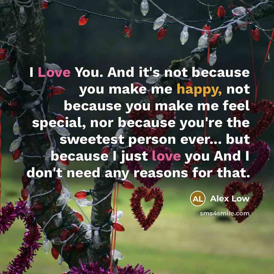 “I Love You. And it's not because you make me happy, not because you make me feel special, nor because you're the sweetest person ever... but because I just love you And I don't need any reasons for that.” quote by Alex Low