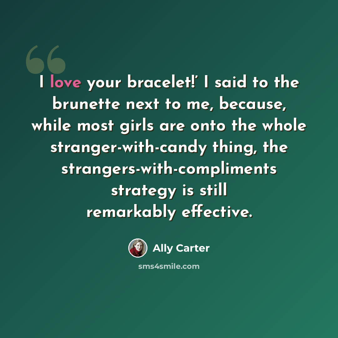 “I love your bracelet!’ I said to the brunette next to me, because, while most girls are onto the whole stranger-with-candy thing, the strangers-with-compliments strategy is still remarkably effective.” quote by Ally Carter