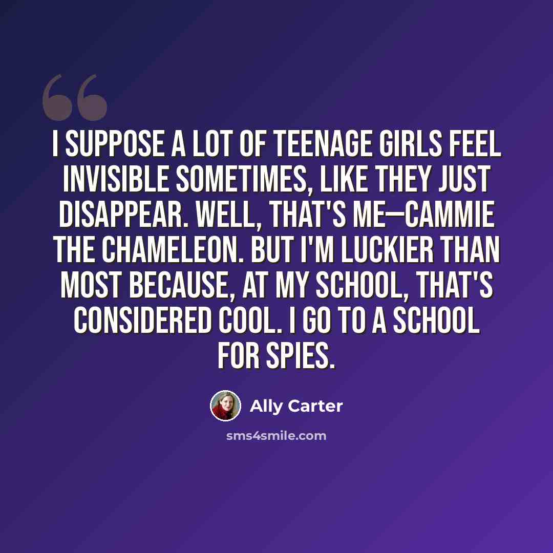 “I suppose a lot of teenage girls feel invisible sometimes, like they just disappear. Well, that's me—Cammie the Chameleon. But I'm luckier than most because, at my school, that's considered cool. I go to a school for spies.” quote by Ally Carter