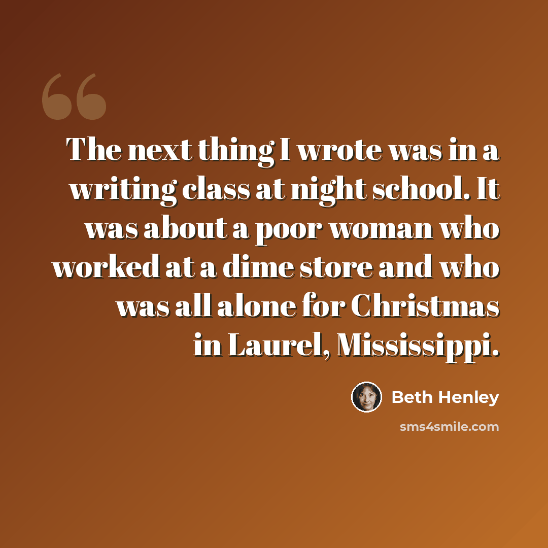 “The next thing I wrote was in a writing class at night school. It was about a poor woman who worked at a dime store and who was all alone for Christmas in Laurel, Mississippi.” quote by Beth Henley