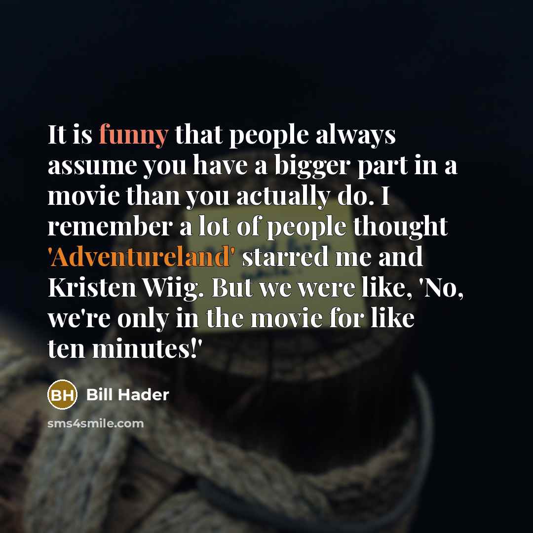 “It is funny that people always assume you have a bigger part in a movie than you actually do. I remember a lot of people thought 'Adventureland' starred me and Kristen Wiig. But we were like, 'No, we're only in the movie for like ten minutes!'” quote by Bill Hader