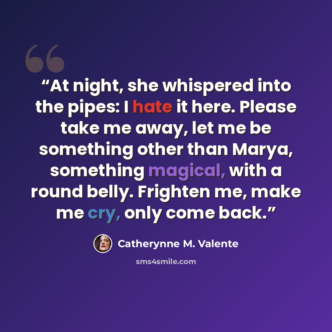“At night, she whispered into the pipes: I hate it here. Please take me away, let me be something other than Marya, something magical, with a round belly. Frighten me, make me cry, only come back.” quote by Catherynne M. Valente