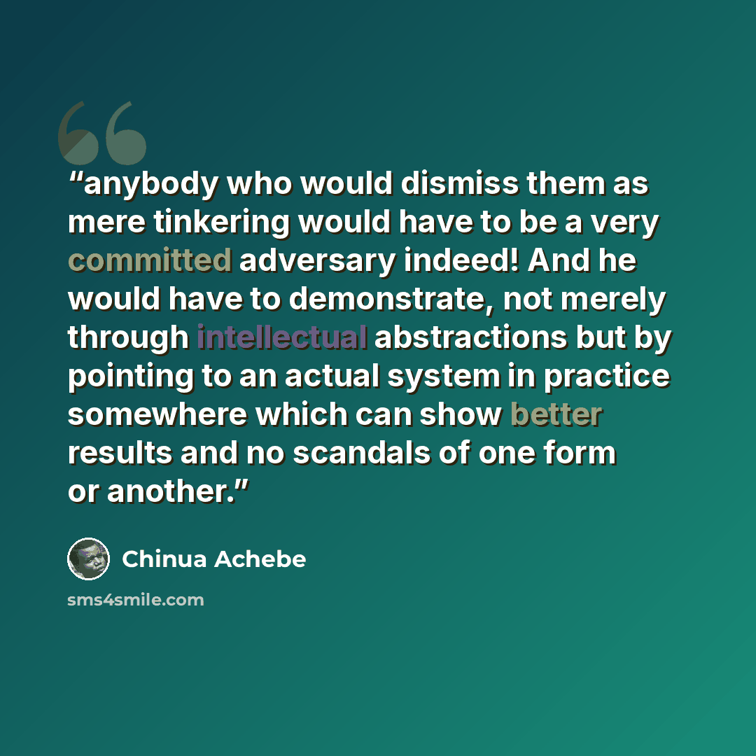 “anybody who would dismiss them as mere tinkering would have to be a very committed adversary indeed! And he would have to demonstrate, not merely through intellectual abstractions but by pointing to an actual system in practice somewhere which can show better results and no scandals of one form or…” quote by Chinua Achebe