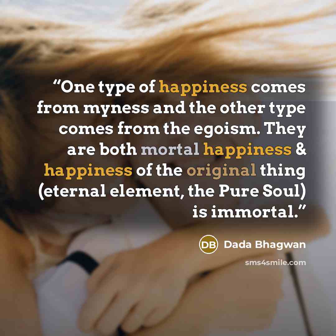 “One type of happiness comes from myness and the other type comes from the egoism. They are both mortal happiness & happiness of the original thing (eternal element, the Pure Soul) is immortal.” quote by Dada Bhagwan