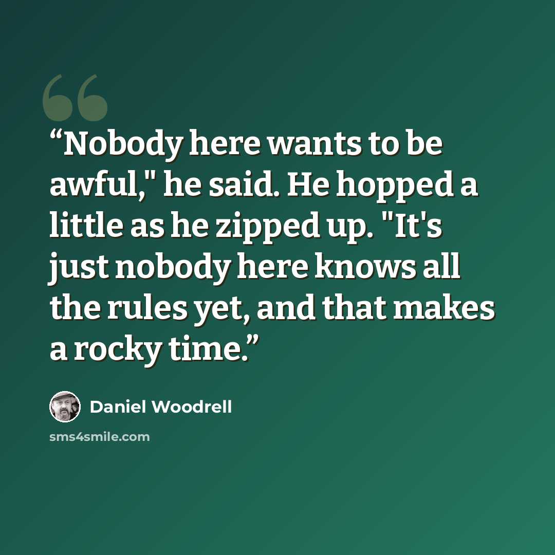“Nobody here wants to be awful," he said. He hopped a little as he zipped up. "It's just nobody here knows all the rules yet, and that makes a rocky time.” quote by Daniel Woodrell