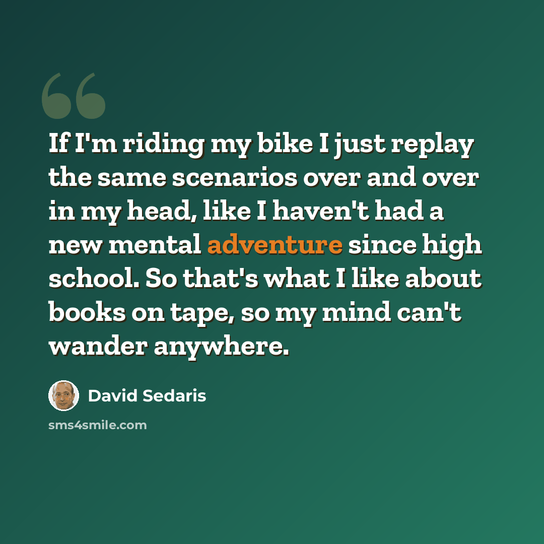 “If I'm riding my bike I just replay the same scenarios over and over in my head, like I haven't had a new mental adventure since high school. So that's what I like about books on tape, so my mind can't wander anywhere.” quote by David Sedaris