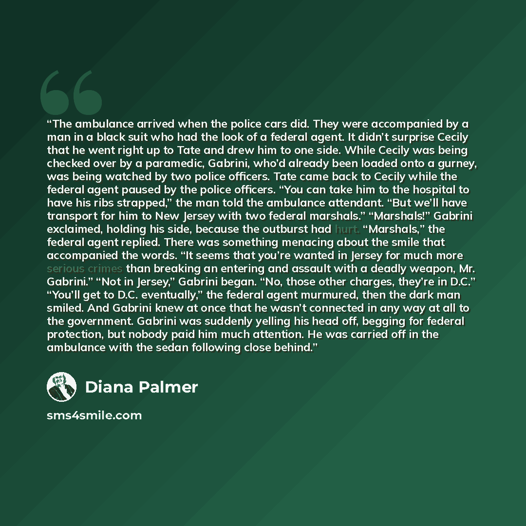 “The ambulance arrived when the police cars did. They were accompanied by a man in a black suit who had the look of a federal agent. It didn’t surprise Cecily that he went right up to Tate and drew him to one side. While Cecily was being checked over by a paramedic, Gabrini, who’d already been…” quote by Diana Palmer