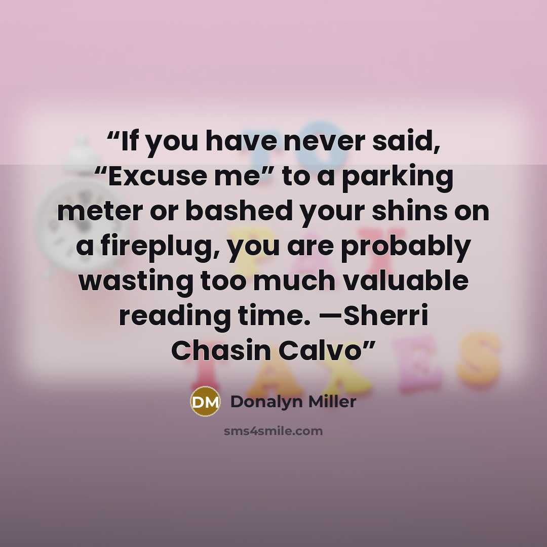 “If you have never said, “Excuse me” to a parking meter or bashed your shins on a fireplug, you are probably wasting too much valuable reading time. —Sherri Chasin Calvo” quote by Donalyn Miller