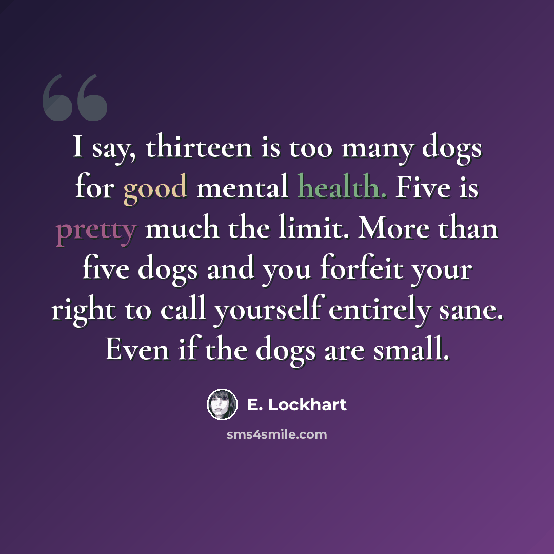 “I say, thirteen is too many dogs for good mental health. Five is pretty much the limit. More than five dogs and you forfeit your right to call yourself entirely sane. Even if the dogs are small.” quote by E. Lockhart
