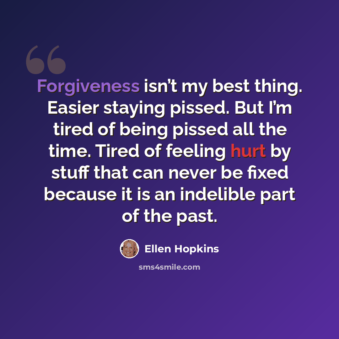 “Forgiveness isn’t my best thing. Easier staying pissed. But I’m tired of being pissed all the time. Tired of feeling hurt by stuff that can never be fixed because it is an indelible part of the past.” quote by Ellen Hopkins