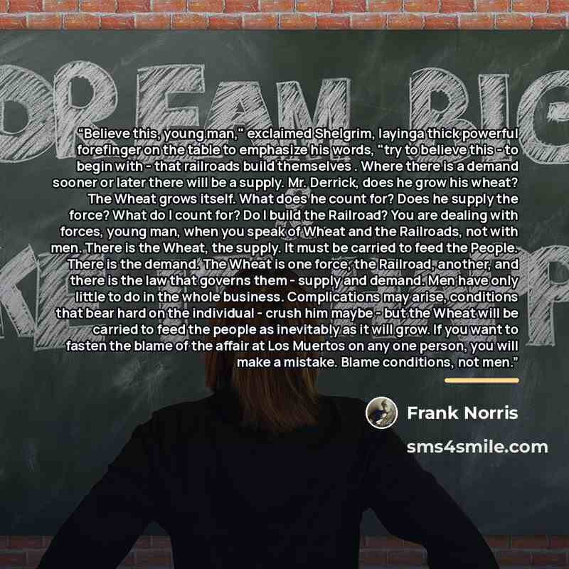 “Believe this, young man," exclaimed Shelgrim, layinga thick powerful forefinger on the table to emphasize his words, "try to believe this - to begin with - that railroads build themselves . Where there is a demand sooner or later there will be a supply. Mr. Derrick, does he grow his wheat? The…” quote by Frank Norris