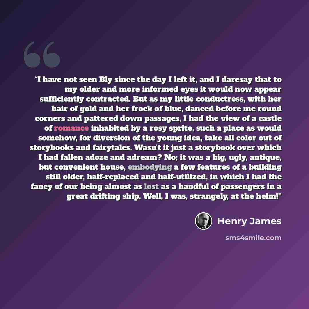 “I have not seen Bly since the day I left it, and I daresay that to my older and more informed eyes it would now appear sufficiently contracted. But as my little conductress, with her hair of gold and her frock of blue, danced before me round corners and pattered down passages, I had the view of a…” quote by Henry James