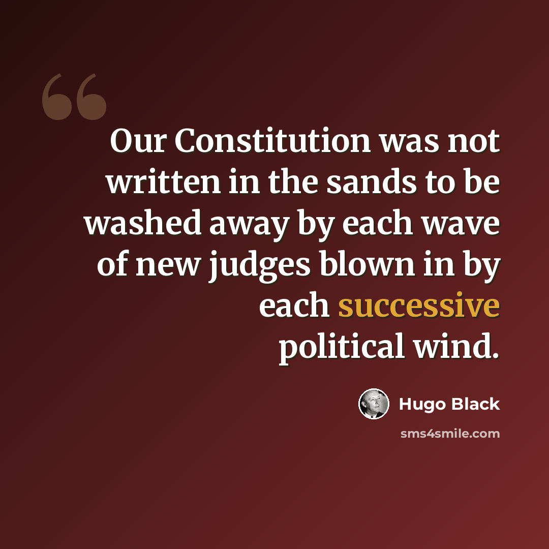 “Our Constitution was not written in the sands to be washed away by each wave of new judges blown in by each successive political wind.” quote by Hugo Black