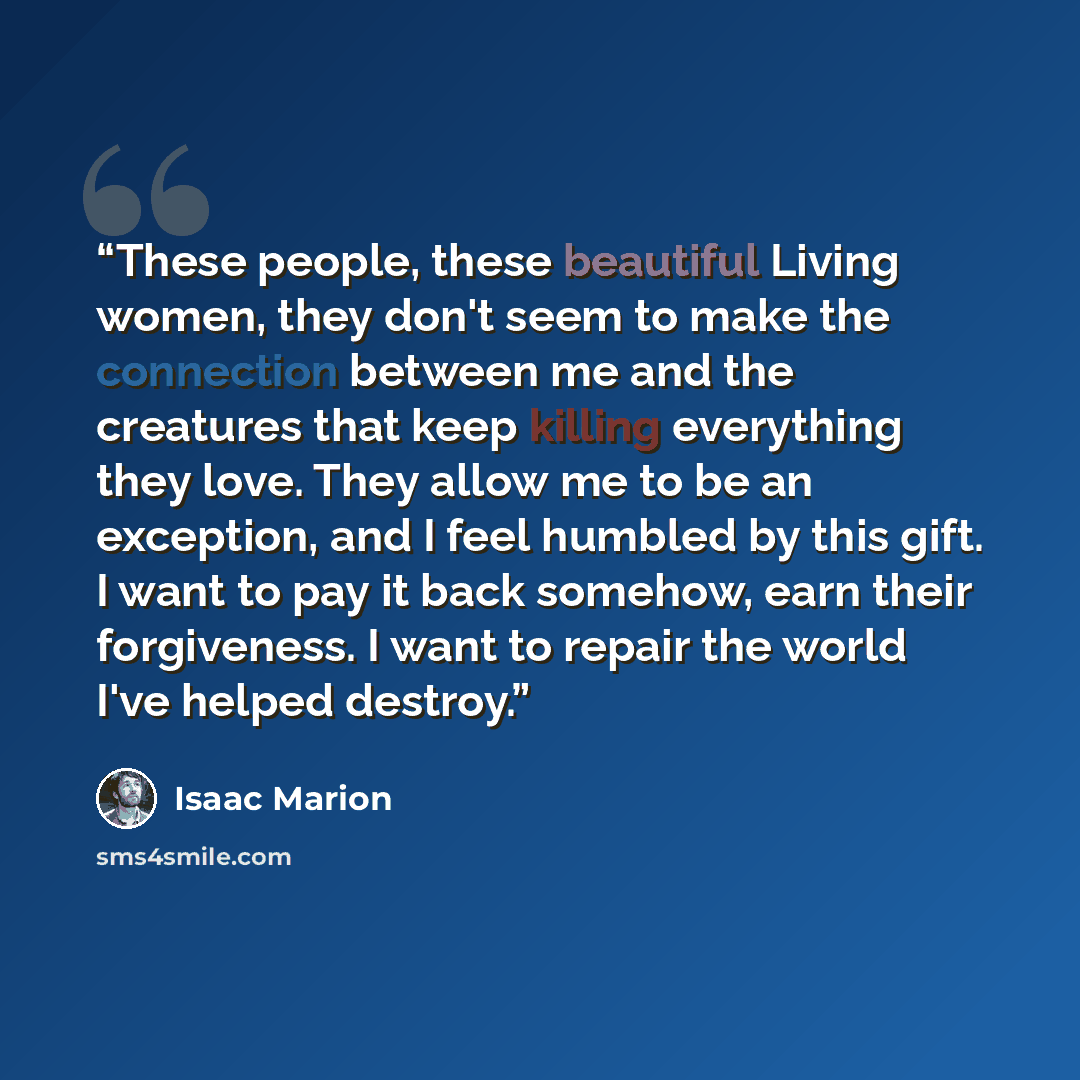 “These people, these beautiful Living women, they don't seem to make the connection between me and the creatures that keep killing everything they love. They allow me to be an exception, and I feel humbled by this gift. I want to pay it back somehow, earn their forgiveness. I want to repair the…” quote by Isaac Marion