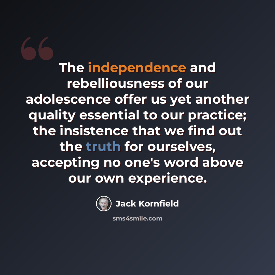 “The independence and rebelliousness of our adolescence offer us yet another quality essential to our practice; the insistence that we find out the truth for ourselves, accepting no one's word above our own experience.” quote by Jack Kornfield