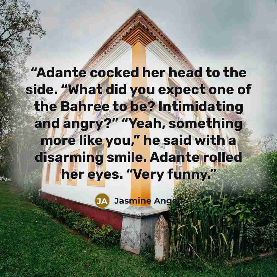 “Adante cocked her head to the side. “What did you expect one of the Bahree to be? Intimidating and angry?” “Yeah, something more like you,” he said with a disarming smile. Adante rolled her eyes. “Very funny.” quote by Jasmine Angell