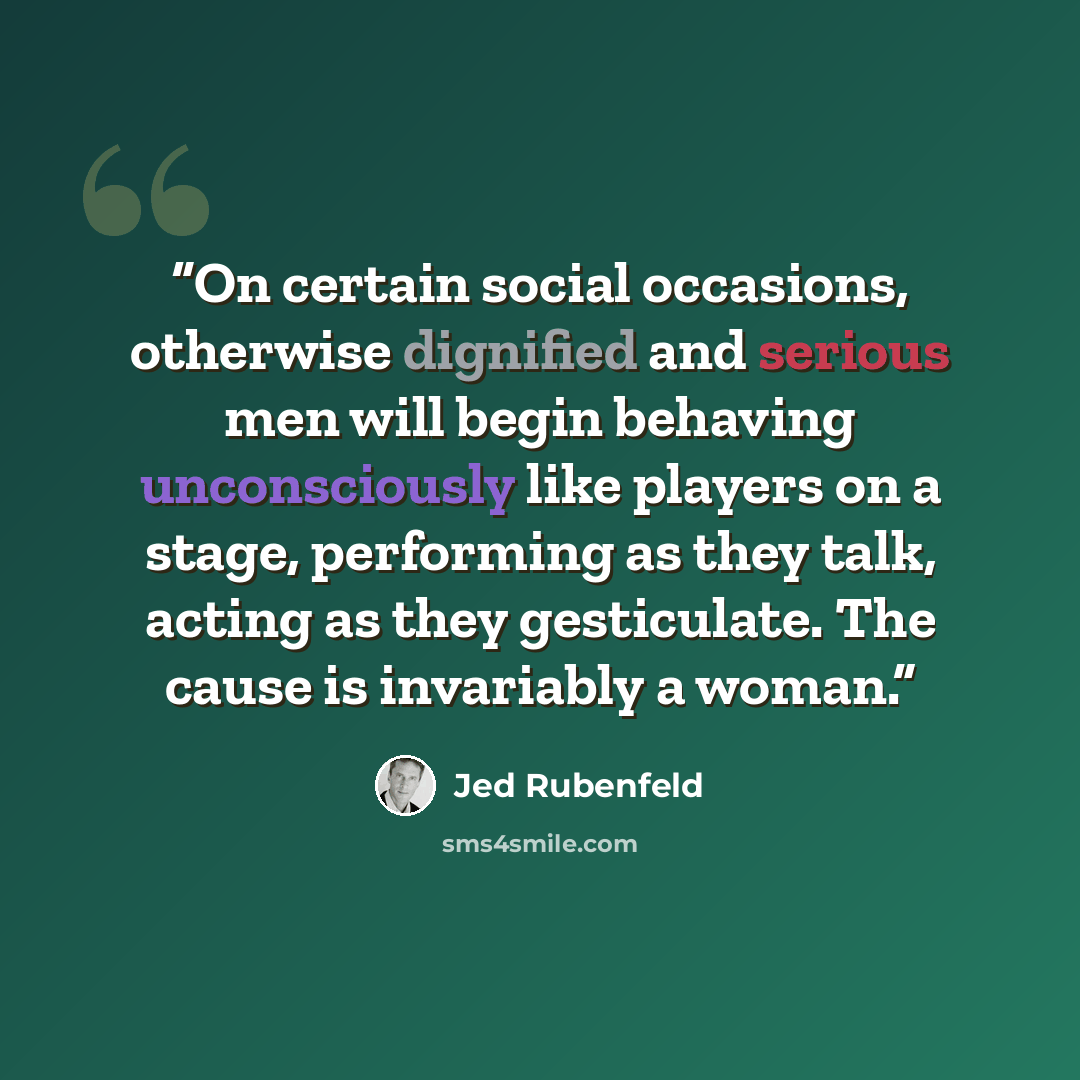 “On certain social occasions, otherwise dignified and serious men will begin behaving unconsciously like players on a stage, performing as they talk, acting as they gesticulate. The cause is invariably a woman.” quote by Jed Rubenfeld
