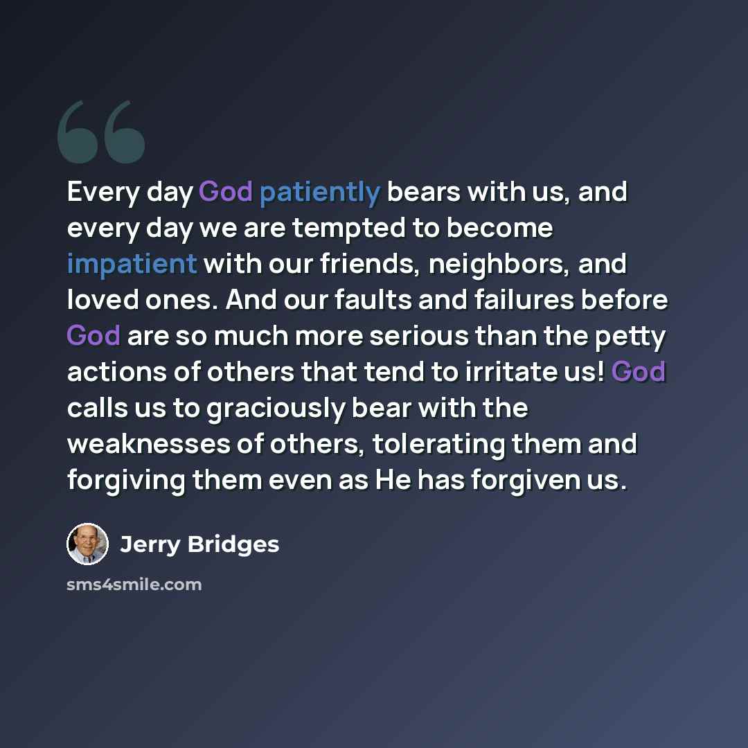 “Every day God patiently bears with us, and every day we are tempted to become impatient with our friends, neighbors, and loved ones. And our faults and failures before God are so much more serious than the petty actions of others that tend to irritate us! God calls us to graciously bear with the…” quote by Jerry Bridges