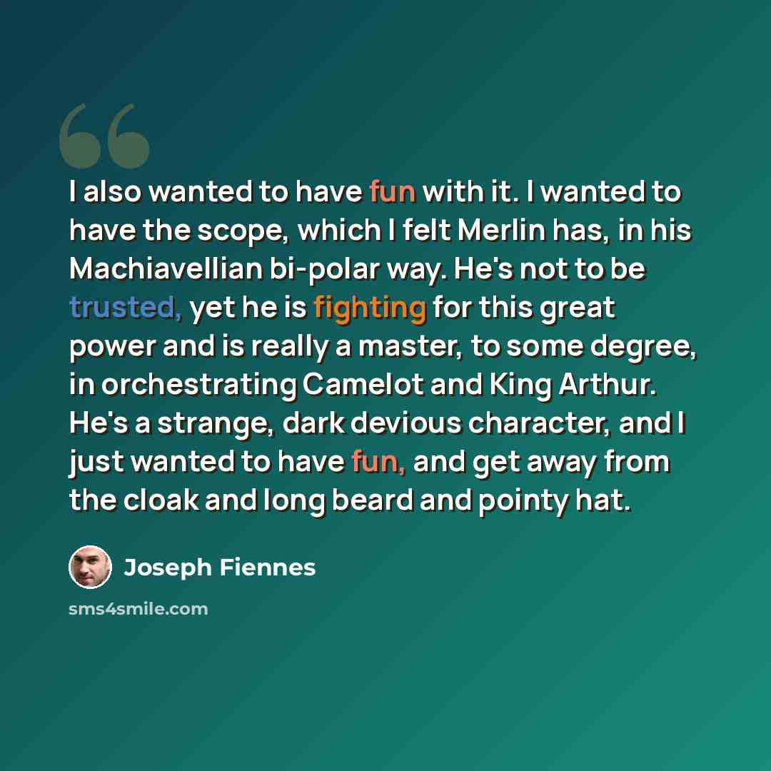 “I also wanted to have fun with it. I wanted to have the scope, which I felt Merlin has, in his Machiavellian bi-polar way. He's not to be trusted, yet he is fighting for this great power and is really a master, to some degree, in orchestrating Camelot and King Arthur. He's a strange, dark devious…” quote by Joseph Fiennes