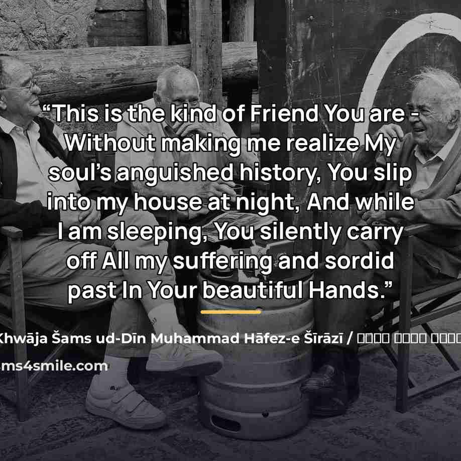 “This is the kind of Friend You are - Without making me realize My soul's anguished history, You slip into my house at night, And while I am sleeping, You silently carry off All my suffering and sordid past In Your beautiful Hands.” quote by شمس الدین محمد حافظ / Khwāja Šams ud-Dīn Muhammad Hāfez-e Šīrāzī