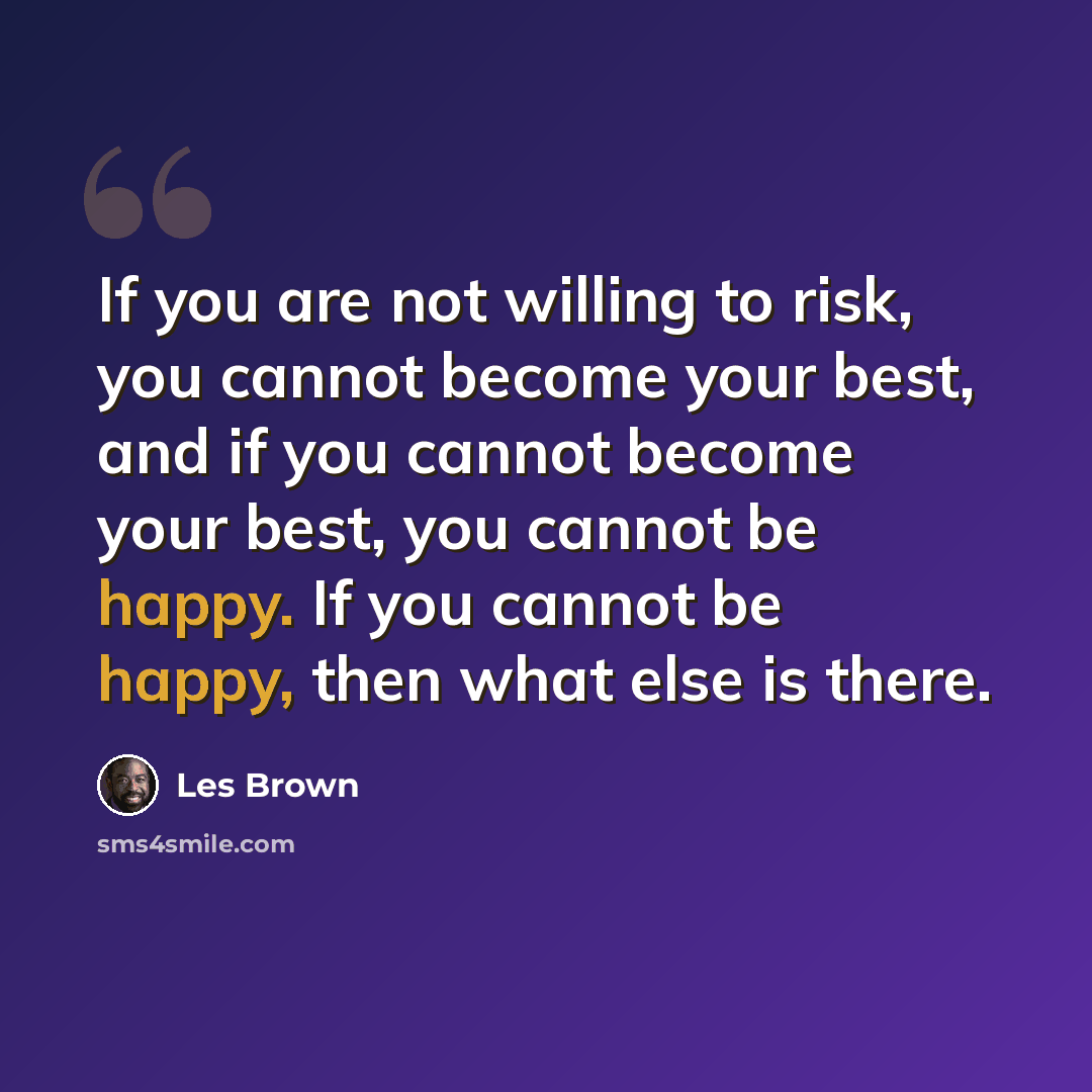 “If you are not willing to risk, you cannot become your best, and if you cannot become your best, you cannot be happy. If you cannot be happy, then what else is there.” quote by Les Brown