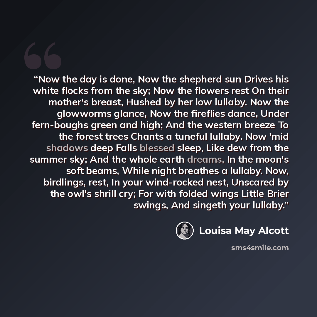 “Now the day is done, Now the shepherd sun Drives his white flocks from the sky; Now the flowers rest On their mother's breast, Hushed by her low lullaby. Now the glowworms glance, Now the fireflies dance, Under fern-boughs green and high; And the western breeze To the forest trees Chants a tuneful…” quote by Louisa May Alcott